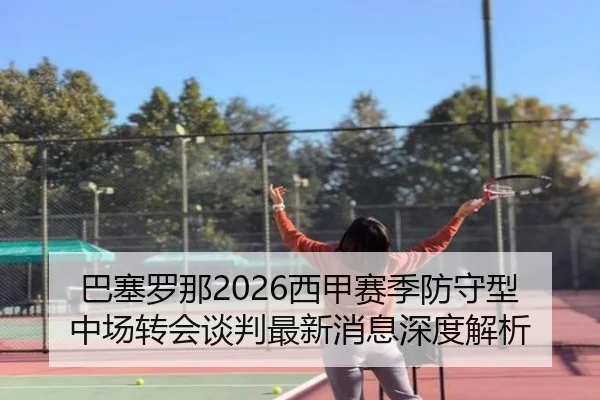 巴塞罗那2026西甲赛季防守型中场转会谈判最新消息深度解析